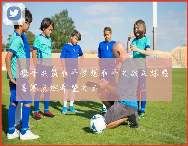 携手共筑和平梦想和平之战足球慈善赛点燃希望之光