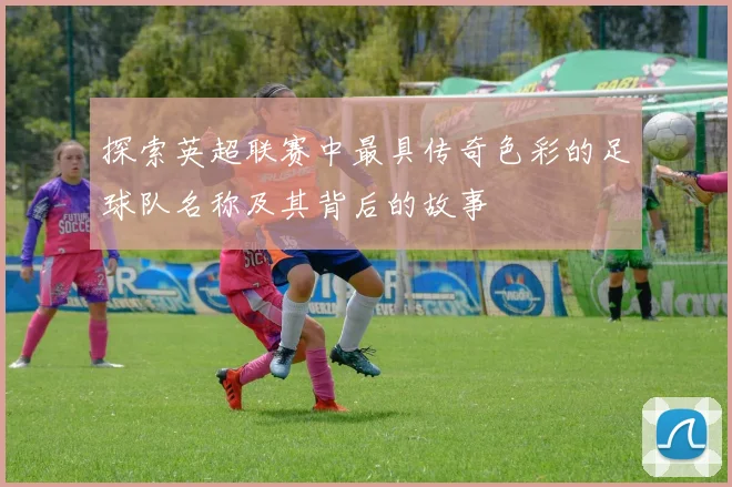 探索英超联赛中最具传奇色彩的足球队名称及其背后的故事