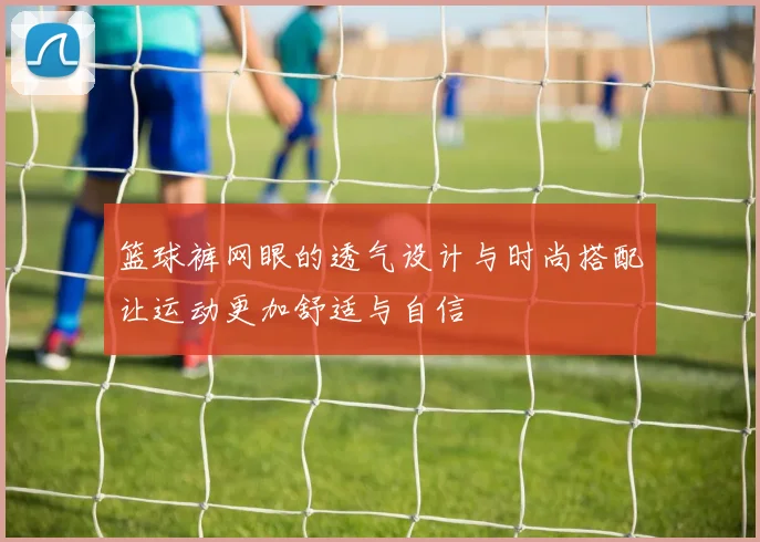 篮球裤网眼的透气设计与时尚搭配让运动更加舒适与自信