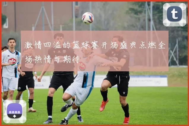 激情四溢的篮球赛开场盛典点燃全场热情与期待