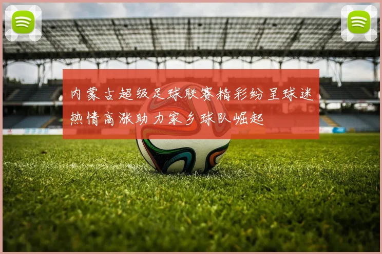 内蒙古超级足球联赛精彩纷呈球迷热情高涨助力家乡球队崛起