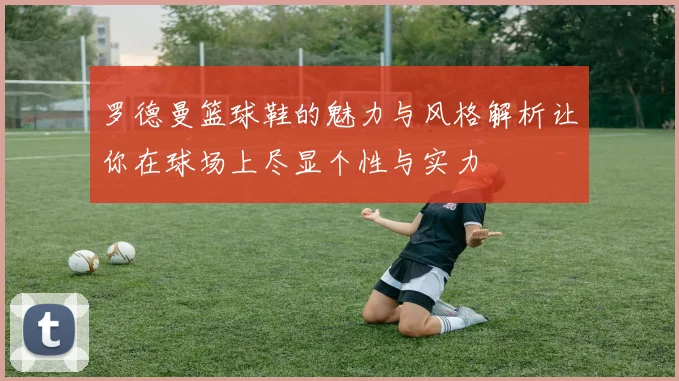 罗德曼篮球鞋的魅力与风格解析让你在球场上尽显个性与实力